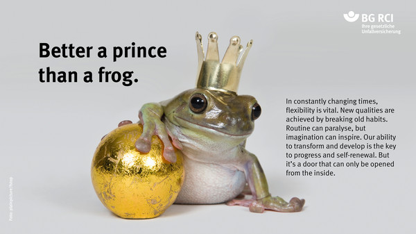 Better a prince than a frog. In constantly changing times, flexibility is vital. New qualities are achieved by breaking old habits. Routine can paralyse, but imagination can inspire. Our ability to transform and develop is the key to progress and self-renewal. But it’s a door that can only be opened from the inside.